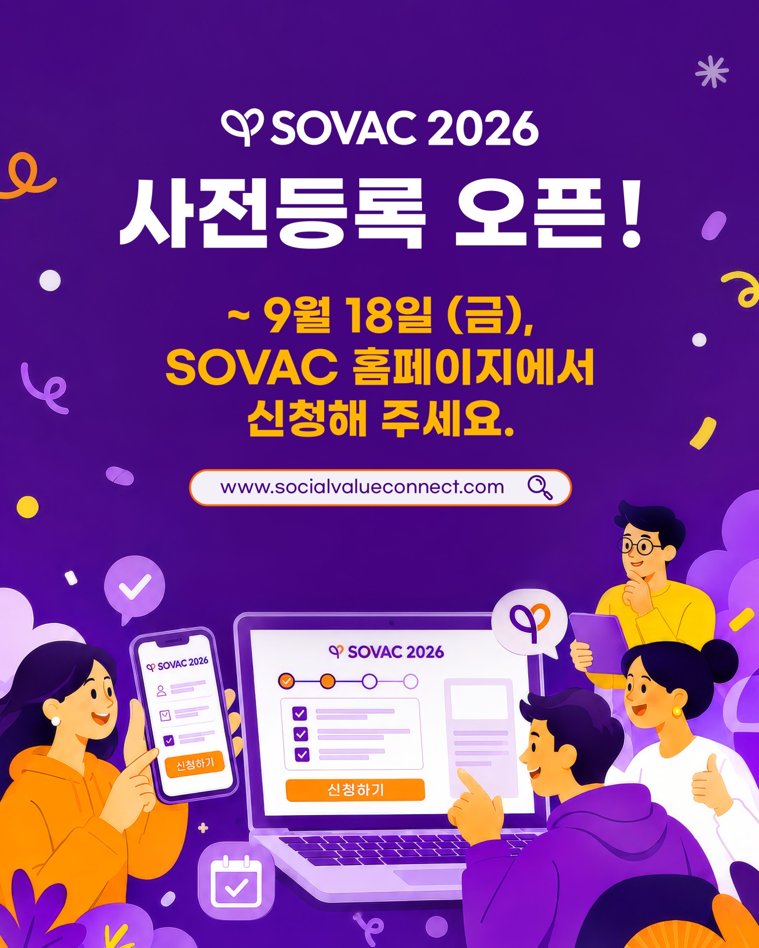Social Value Connect, SOVAC 2026 사전등록 오픈✅

다양한 이해관계자들의 연결을 바탕으로
사회적 가치의 확산을 이어온 SOVAC이
올해도 230여 곳의 파트너와 함께 새로운 가능성을 모색합니다.
 
‘연결의 힘으로 더 나은 내일’을 만들어가는
SOVAC 2026에 많은 관심과 참여 부탁드립니다.
 
👉 9월 18일(금)까지 SOVAC 홈페이지에서 사전등록을 신청해주세요.
(유튜브만 홈페이지 링크 삽입)(Connect Up! Impact Up! SOVAC)
 
📍 사전등록 기간: 9/9(수)~9/18(금)
📍 행사 일정: 9/21(월)